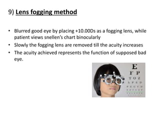 9) Lens fogging method
• Blurred good eye by placing +10.00Ds as a fogging lens, while
patient views snellen’s chart binocularly
• Slowly the fogging lens are removed till the acuity increases
• The acuity achieved represents the function of supposed bad
eye.
 