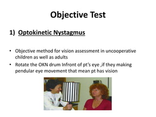 Objective Test
1) Optokinetic Nystagmus
• Objective method for vision assessment in uncooperative
children as well as adults
• Rotate the OKN drum Infront of pt’s eye ,if they making
pendular eye movement that mean pt has vision
 