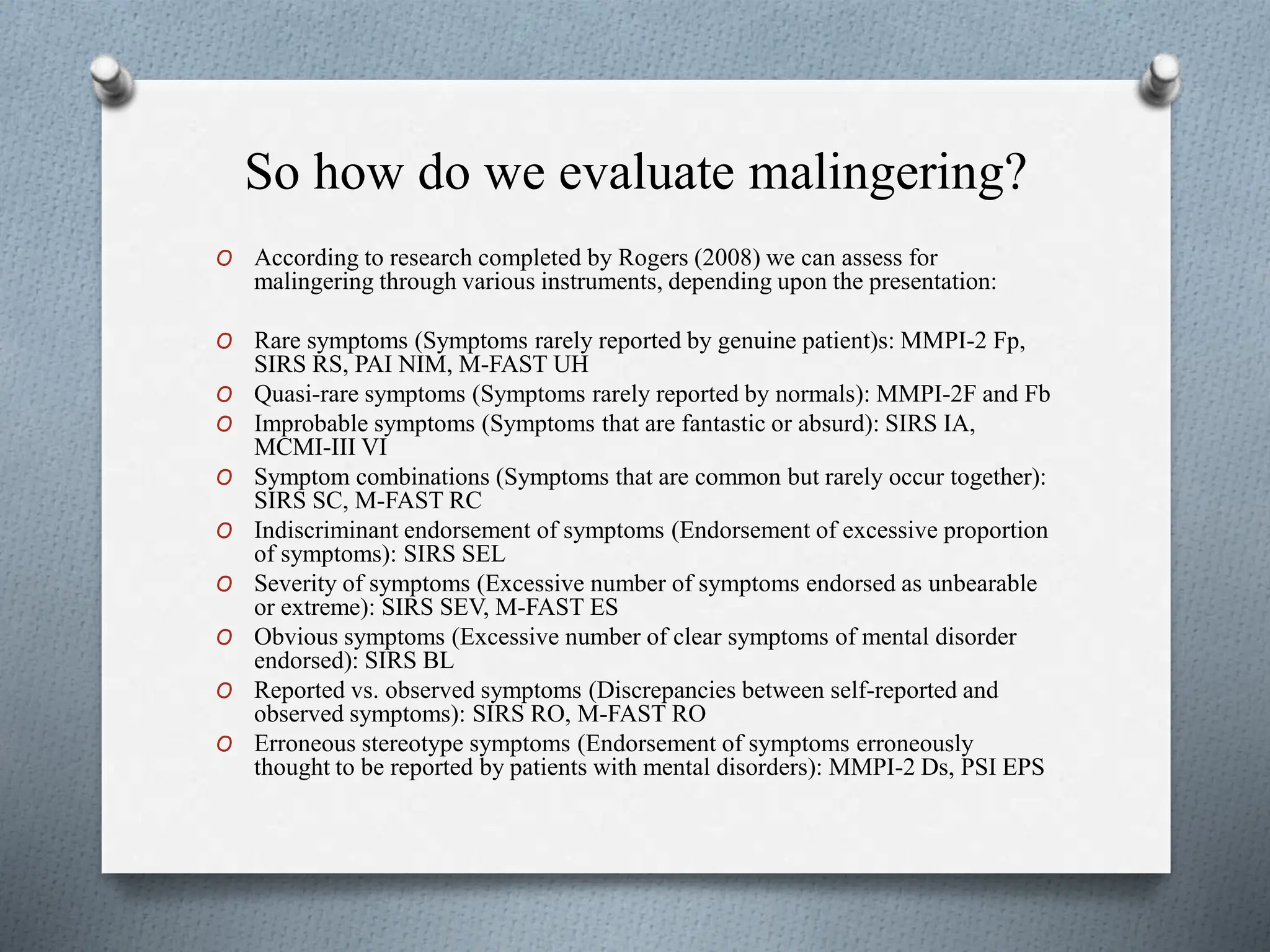 So how do we evaluate malingering?
O According to research completed by Rogers (2008) we can assess for
malingering through various instruments, depending upon the presentation:
O Rare symptoms (Symptoms rarely reported by genuine patient)s: MMPI-2 Fp,
SIRS RS, PAI NIM, M-FAST UH
O Quasi-rare symptoms (Symptoms rarely reported by normals): MMPI-2F and Fb
O Improbable symptoms (Symptoms that are fantastic or absurd): SIRS IA,
MCMI-III VI
O Symptom combinations (Symptoms that are common but rarely occur together):
SIRS SC, M-FAST RC
O Indiscriminant endorsement of symptoms (Endorsement of excessive proportion
of symptoms): SIRS SEL
O Severity of symptoms (Excessive number of symptoms endorsed as unbearable
or extreme): SIRS SEV, M-FAST ES
O Obvious symptoms (Excessive number of clear symptoms of mental disorder
endorsed): SIRS BL
O Reported vs. observed symptoms (Discrepancies between self-reported and
observed symptoms): SIRS RO, M-FAST RO
O Erroneous stereotype symptoms (Endorsement of symptoms erroneously
thought to be reported by patients with mental disorders): MMPI-2 Ds, PSI EPS
 