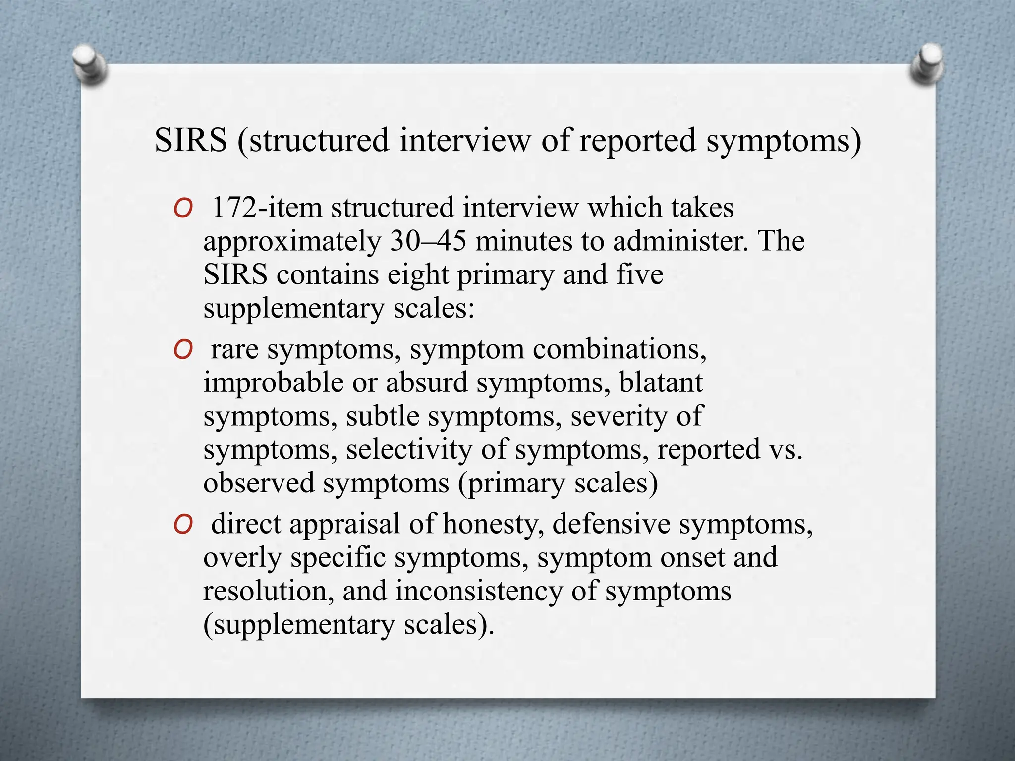 SIRS (structured interview of reported symptoms)
O 172-item structured interview which takes
approximately 30–45 minutes to administer. The
SIRS contains eight primary and five
supplementary scales:
O rare symptoms, symptom combinations,
improbable or absurd symptoms, blatant
symptoms, subtle symptoms, severity of
symptoms, selectivity of symptoms, reported vs.
observed symptoms (primary scales)
O direct appraisal of honesty, defensive symptoms,
overly specific symptoms, symptom onset and
resolution, and inconsistency of symptoms
(supplementary scales).
 