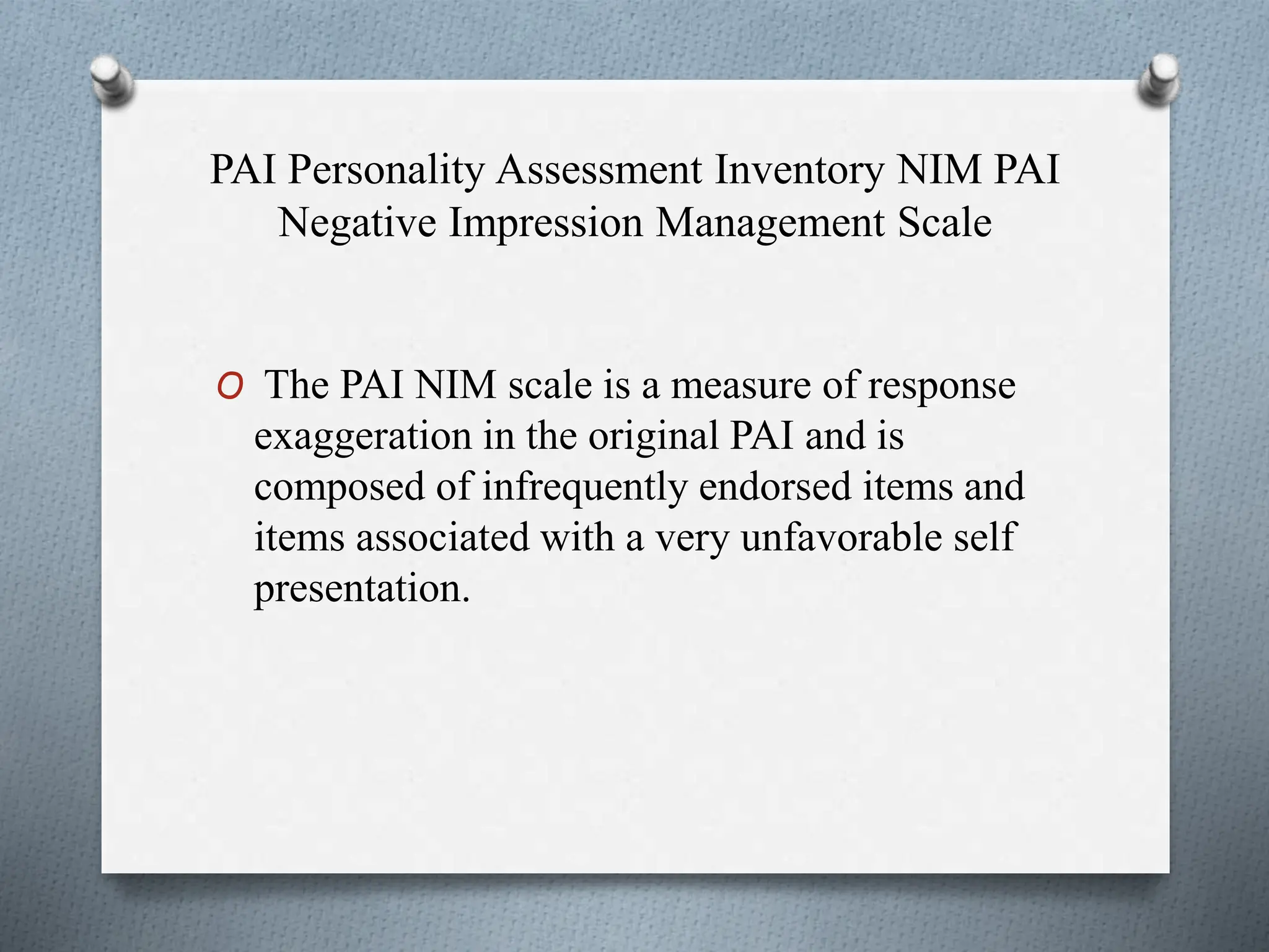 PAI Personality Assessment Inventory NIM PAI
Negative Impression Management Scale
O The PAI NIM scale is a measure of response
exaggeration in the original PAI and is
composed of infrequently endorsed items and
items associated with a very unfavorable self
presentation.
 