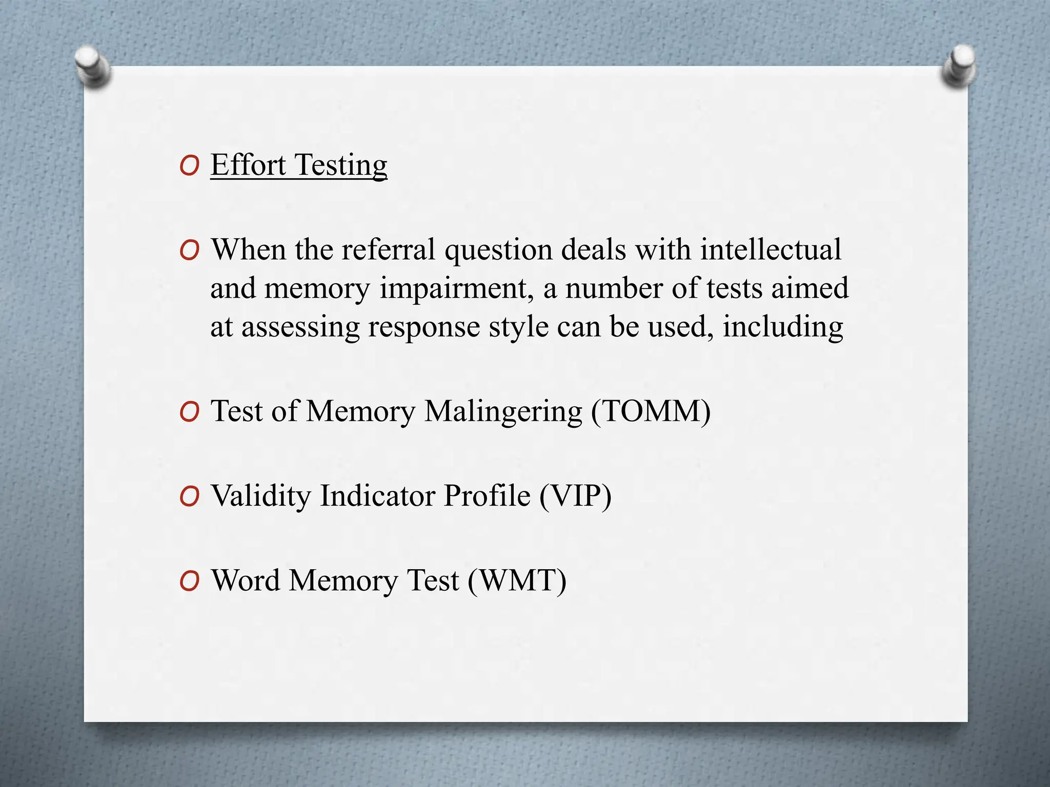 O Effort Testing
O When the referral question deals with intellectual
and memory impairment, a number of tests aimed
at assessing response style can be used, including
O Test of Memory Malingering (TOMM)
O Validity Indicator Profile (VIP)
O Word Memory Test (WMT)
 