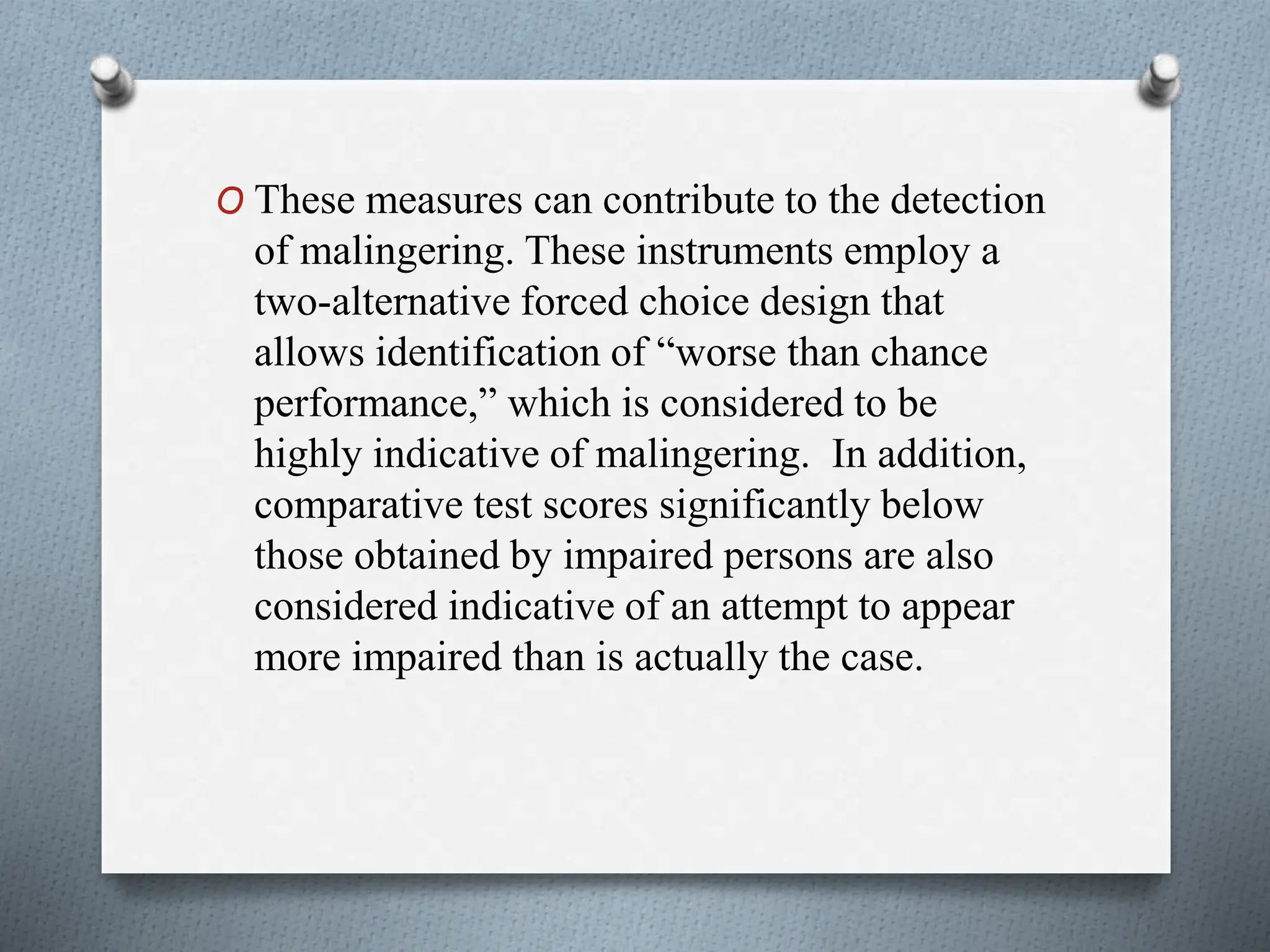 O These measures can contribute to the detection
of malingering. These instruments employ a
two-alternative forced choice design that
allows identification of “worse than chance
performance,” which is considered to be
highly indicative of malingering. In addition,
comparative test scores significantly below
those obtained by impaired persons are also
considered indicative of an attempt to appear
more impaired than is actually the case.
 