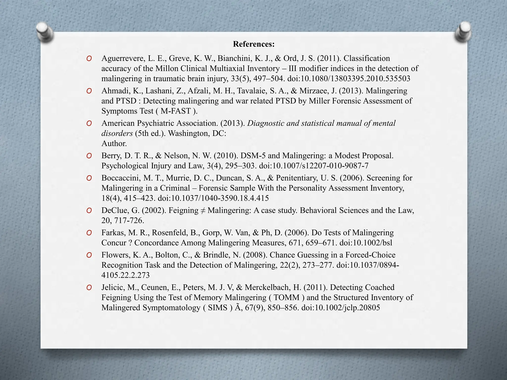 References:
O Aguerrevere, L. E., Greve, K. W., Bianchini, K. J., & Ord, J. S. (2011). Classification
accuracy of the Millon Clinical Multiaxial Inventory – III modifier indices in the detection of
malingering in traumatic brain injury, 33(5), 497–504. doi:10.1080/13803395.2010.535503
O Ahmadi, K., Lashani, Z., Afzali, M. H., Tavalaie, S. A., & Mirzaee, J. (2013). Malingering
and PTSD : Detecting malingering and war related PTSD by Miller Forensic Assessment of
Symptoms Test ( M-FAST ).
O American Psychiatric Association. (2013). Diagnostic and statistical manual of mental
disorders (5th ed.). Washington, DC:
Author.
O Berry, D. T. R., & Nelson, N. W. (2010). DSM-5 and Malingering: a Modest Proposal.
Psychological Injury and Law, 3(4), 295–303. doi:10.1007/s12207-010-9087-7
O Boccaccini, M. T., Murrie, D. C., Duncan, S. A., & Penitentiary, U. S. (2006). Screening for
Malingering in a Criminal – Forensic Sample With the Personality Assessment Inventory,
18(4), 415–423. doi:10.1037/1040-3590.18.4.415
O DeClue, G. (2002). Feigning ≠ Malingering: A case study. Behavioral Sciences and the Law,
20, 717-726.
O Farkas, M. R., Rosenfeld, B., Gorp, W. Van, & Ph, D. (2006). Do Tests of Malingering
Concur ? Concordance Among Malingering Measures, 671, 659–671. doi:10.1002/bsl
O Flowers, K. A., Bolton, C., & Brindle, N. (2008). Chance Guessing in a Forced-Choice
Recognition Task and the Detection of Malingering, 22(2), 273–277. doi:10.1037/0894-
4105.22.2.273
O Jelicic, M., Ceunen, E., Peters, M. J. V, & Merckelbach, H. (2011). Detecting Coached
Feigning Using the Test of Memory Malingering ( TOMM ) and the Structured Inventory of
Malingered Symptomatology ( SIMS ) Ã, 67(9), 850–856. doi:10.1002/jclp.20805
 