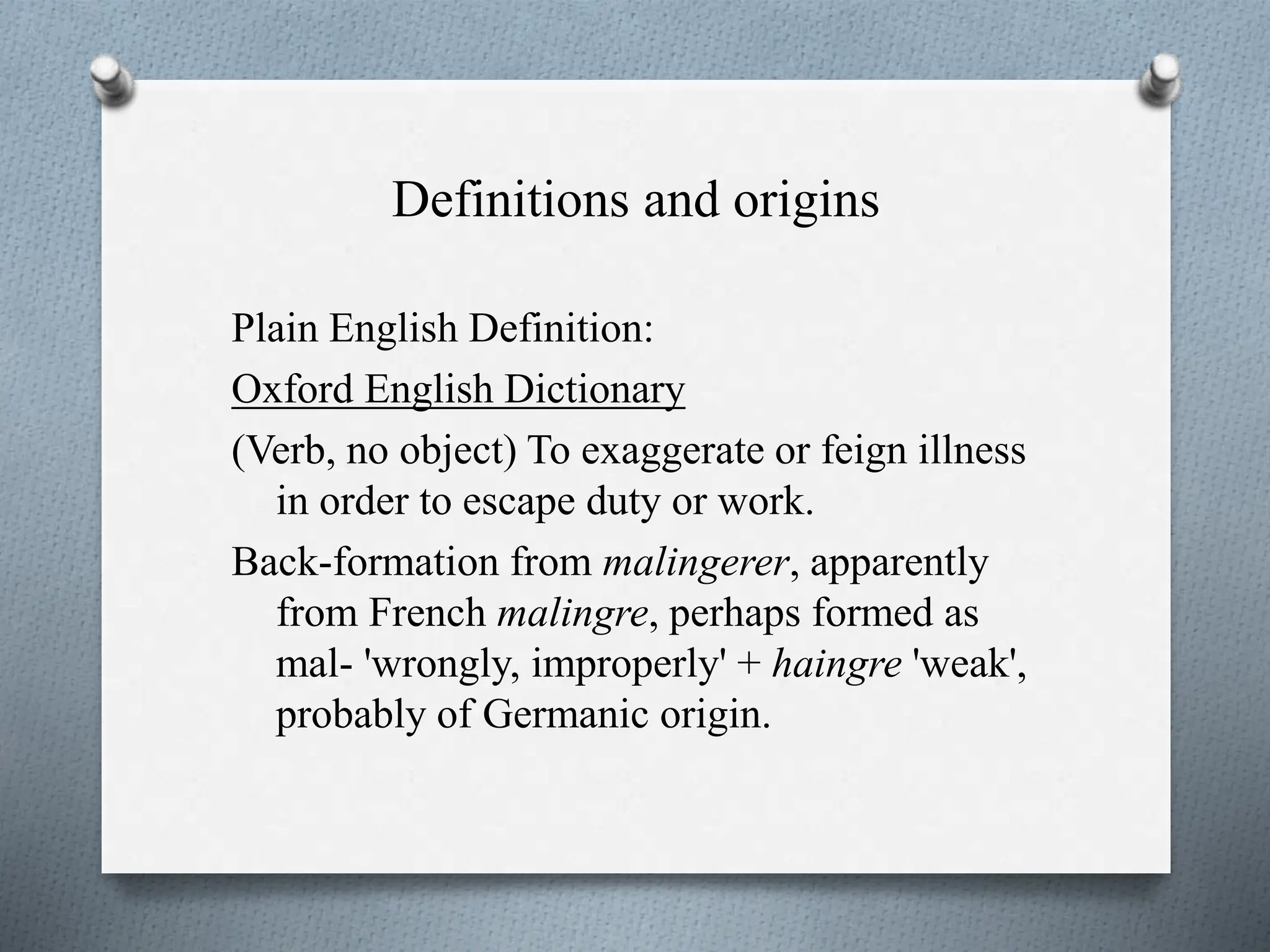 Definitions and origins
Plain English Definition:
Oxford English Dictionary
(Verb, no object) To exaggerate or feign illness
in order to escape duty or work.
Back-formation from malingerer, apparently
from French malingre, perhaps formed as
mal- 'wrongly, improperly' + haingre 'weak',
probably of Germanic origin.
 