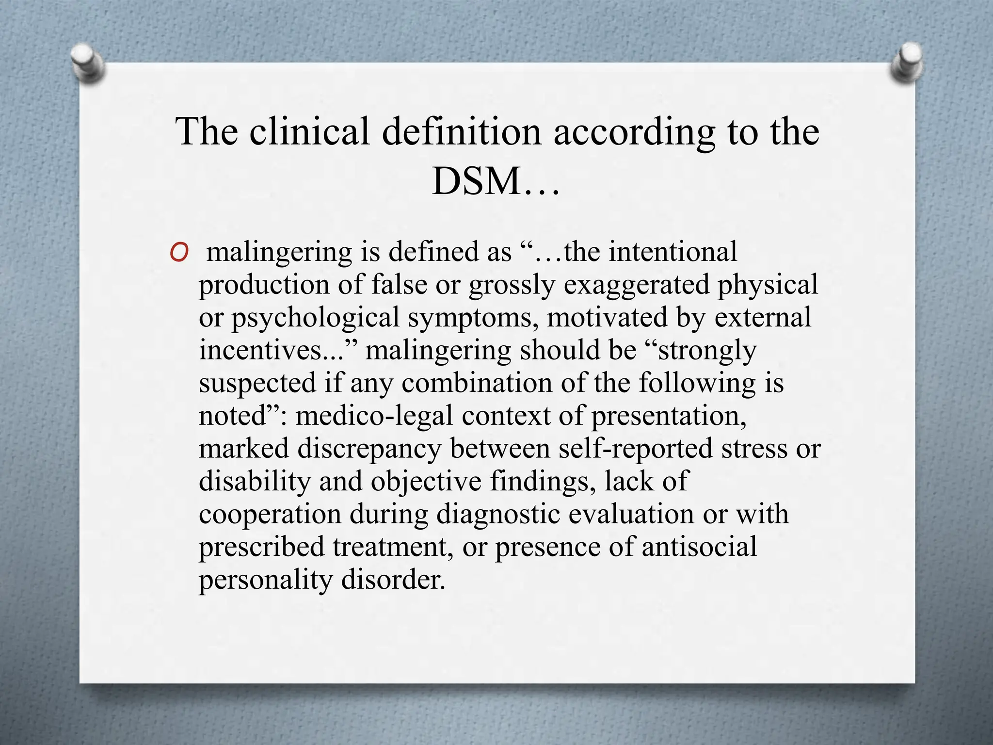 The clinical definition according to the
DSM…
O malingering is defined as “…the intentional
production of false or grossly exaggerated physical
or psychological symptoms, motivated by external
incentives...” malingering should be “strongly
suspected if any combination of the following is
noted”: medico-legal context of presentation,
marked discrepancy between self-reported stress or
disability and objective findings, lack of
cooperation during diagnostic evaluation or with
prescribed treatment, or presence of antisocial
personality disorder.
 
