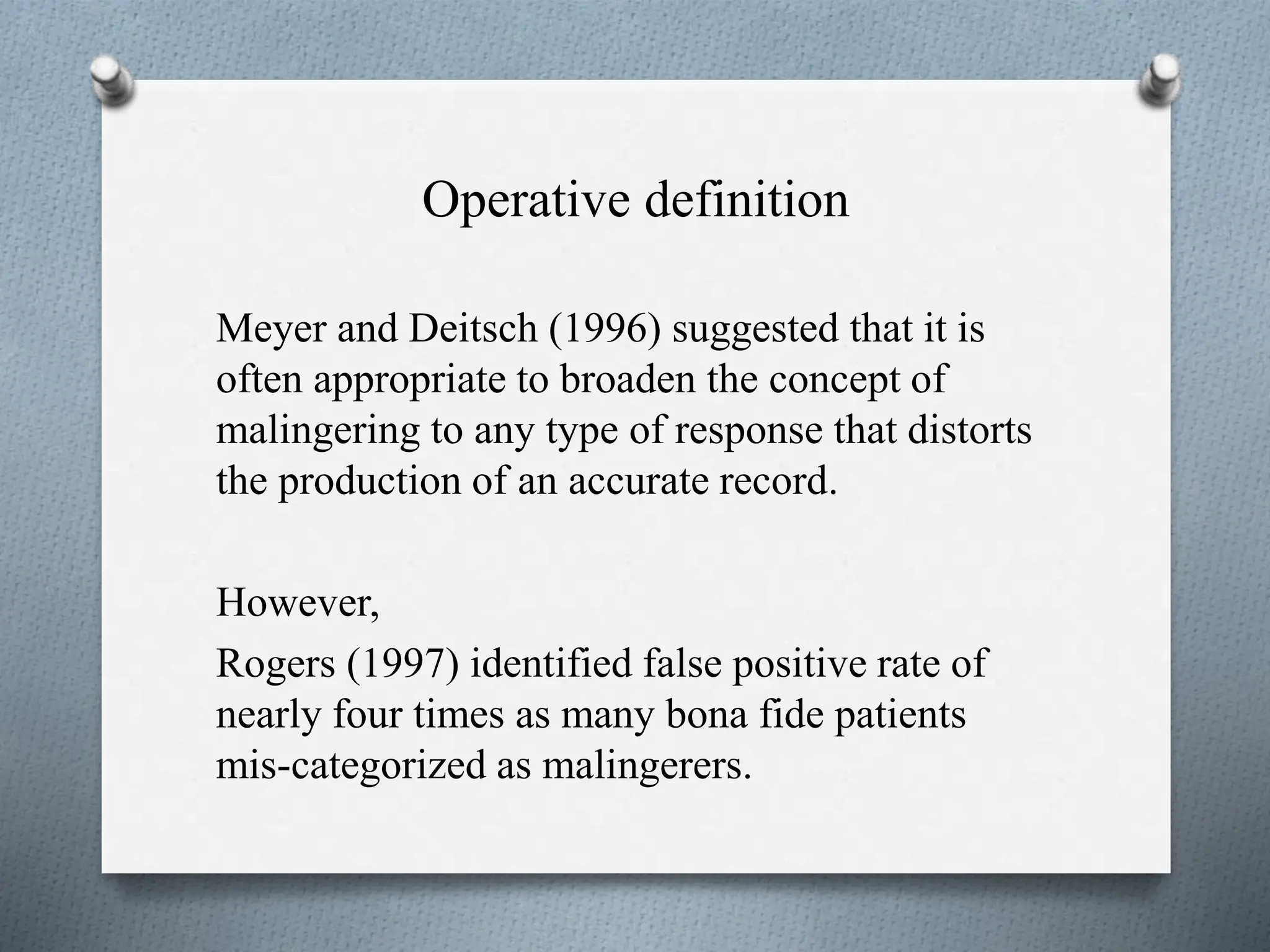Operative definition
Meyer and Deitsch (1996) suggested that it is
often appropriate to broaden the concept of
malingering to any type of response that distorts
the production of an accurate record.
However,
Rogers (1997) identified false positive rate of
nearly four times as many bona fide patients
mis-categorized as malingerers.
 