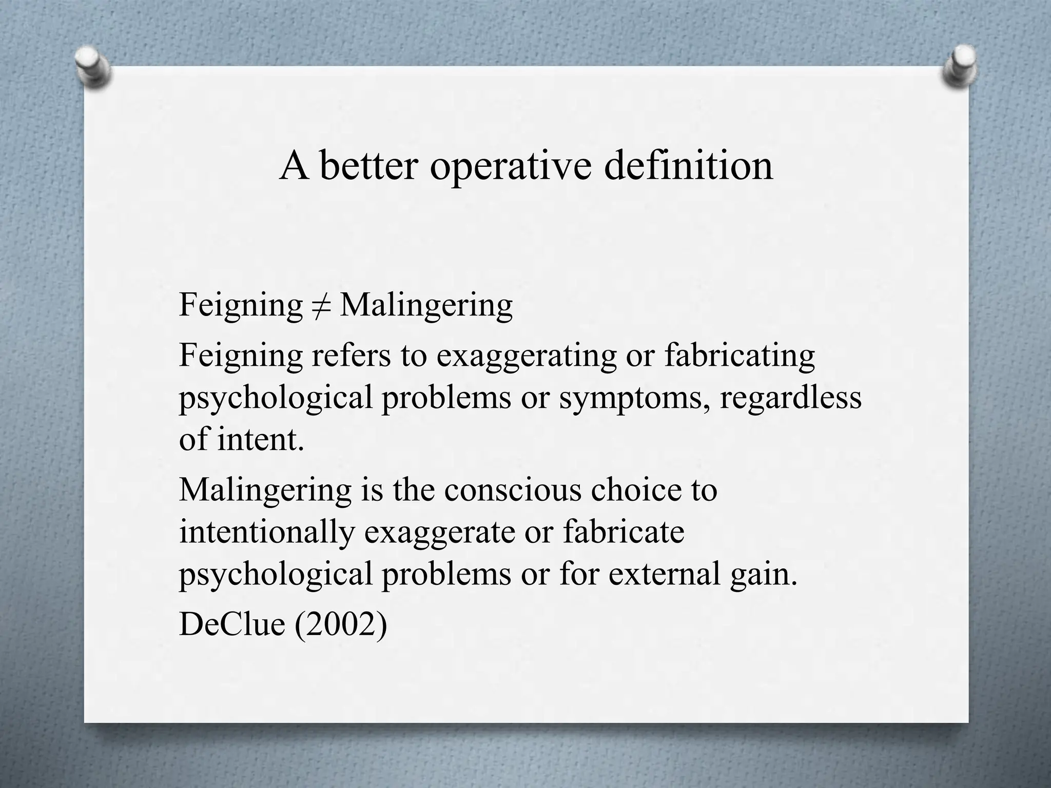 A better operative definition
Feigning ≠ Malingering
Feigning refers to exaggerating or fabricating
psychological problems or symptoms, regardless
of intent.
Malingering is the conscious choice to
intentionally exaggerate or fabricate
psychological problems or for external gain.
DeClue (2002)
 