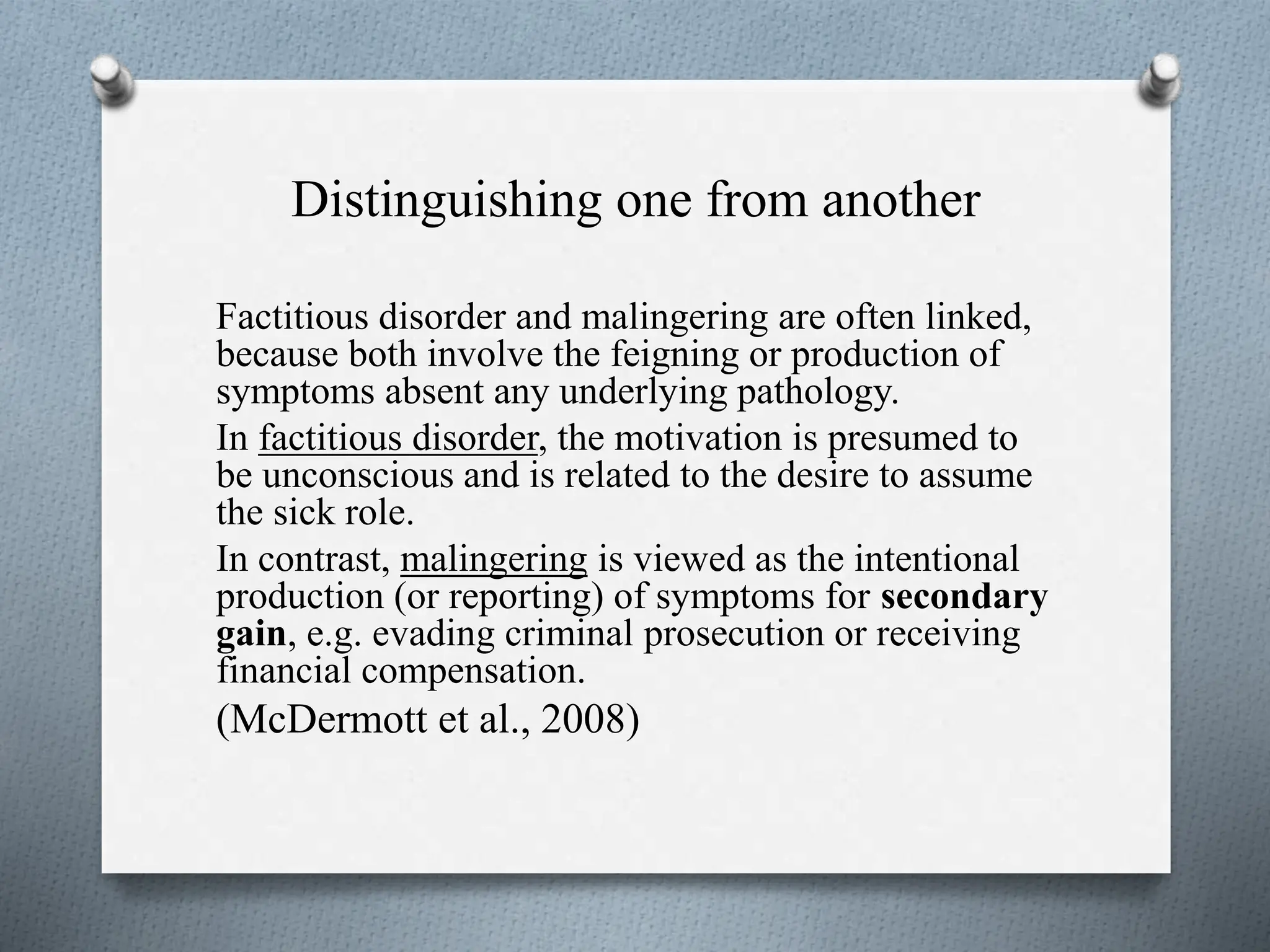 Distinguishing one from another
Factitious disorder and malingering are often linked,
because both involve the feigning or production of
symptoms absent any underlying pathology.
In factitious disorder, the motivation is presumed to
be unconscious and is related to the desire to assume
the sick role.
In contrast, malingering is viewed as the intentional
production (or reporting) of symptoms for secondary
gain, e.g. evading criminal prosecution or receiving
financial compensation.
(McDermott et al., 2008)
 