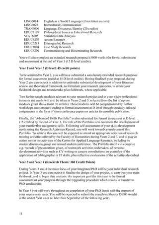 LING6014       English as a World Language (if not taken as core)
     LING6028       Intercultural Communication
     TRAN6006       Language, Discourse, Identity (20 credits)
     EDUC6199       Philosophical Issues in Educational Research
     STAT6005       Statistical Data Analysis
     EDUC6207       Action Research
     EDUC6213       Ethnographic Research
     EDUC8004       Case Study Research
     EDUC6209       Communicating and Disseminating Research.

You will also complete an extended research proposal (5000 words) for formal submission
and assessment at the end of Year 1 (15 D level credits).

Year 2 and Year 3 (D level: 45 credit points)

To be admitted to Year 2, you will have submitted a satisfactory extended research proposal
for formal assessment (rated at 15 D level credits). Having finalised your proposal, during
Year 2 you can expect in addition to undertake substantial development of your literature
review and theoretical framework, to formulate your research questions, to create your
fieldwork design and to undertake pilot fieldwork, where applicable.

Two further taught modules relevant to your research project and to your wider professional
interests and needs will also be taken in Years 2 and 3, selected from the list of option
modules given above (total 30 credits). These modules will be complemented by further
workshops and seminars leading to formal assessment at D level through specially tailored
assignments in the form of short conference papers or articles for possible publication.

Finally, the “Advanced Skills Portfolio” is also submitted for formal assessment at D level
(15 credits) by the end of Year 3. The role of the Portfolio is to document the development of
your transferable and generic skills. Following self-assessment of your skills development
needs using the Research Activities Record, you will work towards completion of this
Portfolio. To achieve this you will be expected to attend an appropriate selection of research
training activities offered by the Faculty of Humanities during Years 2 and 3, and to play an
active part in the activities of the Centre for Applied Language Research, including its
student discussion group and annual student conference. The Portfolio itself will comprise
e.g. records of presentations given, of teamwork activities undertaken, of personal
development activities such as CV writing or careers consultations, or examples of the
application of bibliographic or IT skills, plus reflective evaluations of the activities described.

Year 3 and Year 4 (Research Thesis: 360 Credit Points)

During Years 3 and 4 the main focus of your Integrated PhD will be your individual research
project. In Year 3 you can expect to finalise the design of your project, to carry out your main
fieldwork, and to begin data analysis. An important goal for this year is the formal
assessment of your progress through the Upgrading procedure which results in transfer to
PhD candidature.

In Year 4 you will work throughout on completion of your PhD thesis with the support of
your supervisory team. You will be expected to submit the completed thesis (75,000 words)
at the end of Year 4 (or no later than September of the following year).



11
 