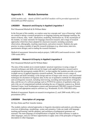 Appendix 1:            Module Summaries
(LING modules only – details of EDUC and STAT modules will be provided separately for
MAALRM and IPhD students)

LING6001       Research and Enquiry in Applied Linguistics 1
Prof. Rosamond Mitchell & Dr William Baker

In the first part of this module, we explore some key concepts and ‘ways of knowing’ which
are central to taking a research perspective on language learning and language teaching: the
nature of theory, data, ‘truth’, idealisation, modelling, falsification etc. In the second part of
the module, we study rationales for language classroom research, and a range of research
approaches which have been adopted for classroom research, including systematic
observation, ethnography, teaching experiments, and action research. Students also gain
practice in using a number of specific research techniques (e.g. observation, interview,
questionnaire design), and in reading the research literature.

Method of assessment: Interaction analysis project, 3,000 (60%) and research review, 1,000–
1500 words (40%)

LING6002       Research & Enquiry in Applied Linguistics 2
Prof. Rosamond Mitchell and Dr William Baker

The aims of this module are to extend students’ practical experience in using a range of
research techniques and skills relevant for larger scale applied linguistics research and to
complement the prerequisite module REAL1, so that together the modules provide a two part
in-depth survey of applied linguistics research methods. The module covers a range of
techniques and skills including: a) the design and use of larger scale surveys, tests and formal
techniques for elicitation of linguistic data; b) the use of qualitative methods for ethnographic
and sociolinguistic research, including interviewing, recording and transcription of linguistic
data, and the use of a software package such as NVIVO for analysis of qualitative data sets;
and c) the use of computational methods including the use of linguistic corpora (e.g. British
National Corpus, local Southampton corpora and international CHILDES corpora of learner
language) and appropriate analysis software (e.g. Wordsmith, ELAN, CHILDES suite).

Method of assessment: Reports on research investigations (2, each 2000 words, 80%); oral
presentation (20%)

LING6004       Description of Language
Dr Glyn Hicks and Prof. Jennifer Jenkins

The module explores selected approaches to linguistic description and analysis, providing an
overview of phonology, morphology, syntax and semantics. Links are made with language
teaching and learning, and the adequacy and usefulness of pedagogical grammars are
assessed. The main language of exemplification is English, but some reference is made to
other languages, and you will have opportunities to apply some of the principles of linguistic
description to other languages.
 