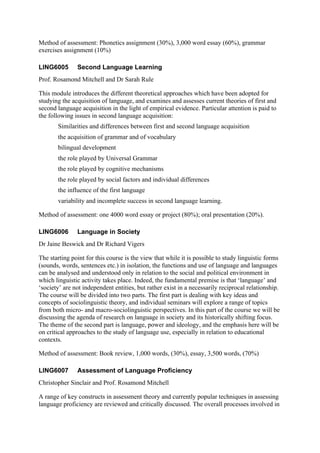 Method of assessment: Phonetics assignment (30%), 3,000 word essay (60%), grammar
exercises assignment (10%)

LING6005       Second Language Learning
Prof. Rosamond Mitchell and Dr Sarah Rule

This module introduces the different theoretical approaches which have been adopted for
studying the acquisition of language, and examines and assesses current theories of first and
second language acquisition in the light of empirical evidence. Particular attention is paid to
the following issues in second language acquisition:
       Similarities and differences between first and second language acquisition
       the acquisition of grammar and of vocabulary
       bilingual development
       the role played by Universal Grammar
       the role played by cognitive mechanisms
       the role played by social factors and individual differences
       the influence of the first language
       variability and incomplete success in second language learning.

Method of assessment: one 4000 word essay or project (80%); oral presentation (20%).

LING6006       Language in Society
Dr Jaine Beswick and Dr Richard Vigers

The starting point for this course is the view that while it is possible to study linguistic forms
(sounds, words, sentences etc.) in isolation, the functions and use of language and languages
can be analysed and understood only in relation to the social and political environment in
which linguistic activity takes place. Indeed, the fundamental premise is that ‘language’ and
‘society’ are not independent entities, but rather exist in a necessarily reciprocal relationship.
The course will be divided into two parts. The first part is dealing with key ideas and
concepts of sociolinguistic theory, and individual seminars will explore a range of topics
from both micro- and macro-sociolinguistic perspectives. In this part of the course we will be
discussing the agenda of research on language in society and its historically shifting focus.
The theme of the second part is language, power and ideology, and the emphasis here will be
on critical approaches to the study of language use, especially in relation to educational
contexts.

Method of assessment: Book review, 1,000 words, (30%), essay, 3,500 words, (70%)

LING6007       Assessment of Language Proficiency
Christopher Sinclair and Prof. Rosamond Mitchell

A range of key constructs in assessment theory and currently popular techniques in assessing
language proficiency are reviewed and critically discussed. The overall processes involved in
 