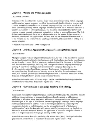 LING6011       Writing and Written Language
Dr Alasdair Archibald

The aims of this module are to: examine major issues concerning writing, written language,
and literacy in a second language; provide a linguistic analysis of written text structure and
examine areas of theoretical concern in second language writing; provide an overview of
issues concerning writing, written language, and literacy which are of particular relevance to
teachers and learners of a foreign language. The module is structured in four parts which
examine process, product, context, and instruction of writing in a second language. The first
deals with composing and the writer in relation to the text; the second deals with the text
produced, its structure and organisation; the third with the text and the writer in relation to
social context; and the fourth with the teaching, assessment, and acquisition of writing in a
second language.
Method of assessment: one 4–5000 word project.

LING6012       A Critical Appraisal of Language Teaching Methodologies
Dr Julia Hüttner

After providing an overview of general learning theories, the core of this module will focus on
the methodologies of teaching foreign languages, with English being used as the most frequent,
but not the only, example. Modern approaches and methods will be discussed in the light of
their theoretical underpinnings, including their conceptualisations of language and language
learning. A clear focus will be given to Communicative Language Teaching and its
developments, including Task-Based-Language Teaching and Content and Language
Integrated Learning. The elements of planning a course, including discussion of curricular
issues, will focus on syllabus types and their implementation. Assessment procedures will be
discussed in the light of more general issues of standardisation.
Method of assessment: one 4,500 word project (90%). Participation in class (presentation,
contributions to blackboard discussions, regular tasks) (10%).

LING6013       Current Issues in Language Teaching Methodology
Dr Julia Hüttner

Building on existing knowledge of language teaching methodologies, the core of this module
will focus on current issues in language teaching methodologies and so address more
specialised or advanced areas. Key points will address implementation and adaptation of
methodologies in the light of a discussion on critical pedagogy. The large area of language
planning in education will lead to a focus on multilingual education, addressing both
programmes that aim at multilingualism and the approaches towards a “didactics of
multilingualism” A further key point will address specific learner groups, e.g. English for
Specific or Academic Purposes. Finally, the application of discourse and genre theories as
well as of corpus linguistics to language teaching will be explored.
Method of assessment: Portfolio consisting of 4 written tasks (90%). Participation in class
(presentation, contributions to blackboard discussions, regular tasks) (10%).
 