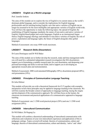 LING6014       English as a World Language
Prof. Jennifer Jenkins

The aims of this module are to explore the rise of English to its current status as the world’s
dominant global language, and to consider the implications for English language
professionals and for teaching/testing English, now that native varieties of English can no
longer be assumed to be the most intelligible and appropriate varieties of English world-wide.
You will have the opportunity to study the following topics: the spread of English; the
establishing of English language standards; the nature of non-native and native varieties of
English; English-based pidgin and creole languages; English as an international lingua
franca; English language ideology and attitudes to non-native varieties of English; the role of
power, exploitation and language rights; the future of English alongside other global
languages.
Method of assessment: one essay 4500 words maximum.

LING6017       Research Skills (Dissertation)
Dr Laura Dominguez and Dr Will Baker

The aims of this module are to further develop the research, study and time management skills
you will need for a substantial independent research investigation (the MA dissertation);
support you in formulating a suitable research topic for your dissertation, and deepening your
personal knowledge and skills in relevant fields; and to support you in developing an
appropriate research plan and instrumentation.

Method of assessment: 2000 word annotated bibliography (50%); dissertation proposal (40%);
oral presentation (10%).

LING6022       Principles of Communicative Language Teaching
Dr Julia Hüttner

This module will provide you with a theoretical framework for CLT together with examples
and practice in how these principles may be applied to language teaching in the classroom. We
will first examine the broader context of approaches to language teaching, tracing the origins
and development of the communicative approach. We will then focus on the learner, the
classroom environment and practical applications of a communicative approach to language
teaching.
Method of assessment: one 2–2500 word practical project (50%) and one 2–2500 word
assignment (50%).

LING6028       Intercultural Communication
Dr Will Baker, Dr Rugang Lu

This module will combine a theoretical understanding of intercultural communication with
reflections and evaluations of your own intercultural experiences and applications of this to
pedagogic settings. Topics covered will include: theories of communication, culture and
language; theories of intercultural communication; culture and identity; ‘native’ and ‘other’
 