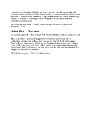 cultures and the role of generalisations and stereotypes; intercultural communication and
language teaching including intercultural communicative competence and cultural/intercultural
awareness. You will have the opportunity to apply this knowledge and these skills to teaching
contexts of relevance to you and gain practical experience in analysing examples of
intercultural communication.
Method of assessment: one 15-minute oral presentation (20%) and one 4000 word
assignment (80%).

LING6015/6016         Dissertation
Dr Alasdair Archibald, Dr Julia Hüttner, Prof. Rosamond Mitchell and individual supervisors

The MA dissertation gives you the opportunity to undertake an extended piece of
independent research, with guidance from a supervisor. You will develop a theoretical
framework and research design relating to your chosen topic, choose, apply and evaluate a
range of relevant research procedures, make a small scale original contribution to applied
linguistics and/or English language teaching, and prepare for professional activity in which
independent research is a component.
Method of assessment: 15–20,000 word dissertation.
 