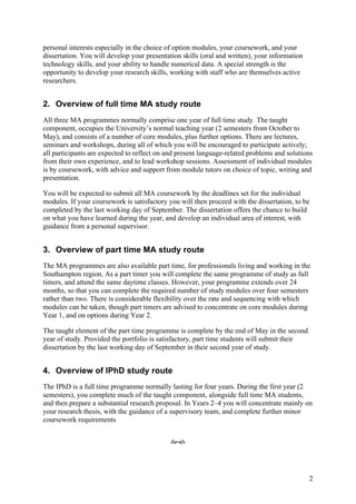 personal interests especially in the choice of option modules, your coursework, and your
dissertation. You will develop your presentation skills (oral and written), your information
technology skills, and your ability to handle numerical data. A special strength is the
opportunity to develop your research skills, working with staff who are themselves active
researchers.


2. Overview of full time MA study route
All three MA programmes normally comprise one year of full time study. The taught
component, occupies the University’s normal teaching year (2 semesters from October to
May), and consists of a number of core modules, plus further options. There are lectures,
seminars and workshops, during all of which you will be encouraged to participate actively;
all participants are expected to reflect on and present language-related problems and solutions
from their own experience, and to lead workshop sessions. Assessment of individual modules
is by coursework, with advice and support from module tutors on choice of topic, writing and
presentation.

You will be expected to submit all MA coursework by the deadlines set for the individual
modules. If your coursework is satisfactory you will then proceed with the dissertation, to be
completed by the last working day of September. The dissertation offers the chance to build
on what you have learned during the year, and develop an individual area of interest, with
guidance from a personal supervisor.


3. Overview of part time MA study route
The MA programmes are also available part time, for professionals living and working in the
Southampton region. As a part timer you will complete the same programme of study as full
timers, and attend the same daytime classes. However, your programme extends over 24
months, so that you can complete the required number of study modules over four semesters
rather than two. There is considerable flexibility over the rate and sequencing with which
modules can be taken, though part timers are advised to concentrate on core modules during
Year 1, and on options during Year 2.

The taught element of the part time programme is complete by the end of May in the second
year of study. Provided the portfolio is satisfactory, part time students will submit their
dissertation by the last working day of September in their second year of study.


4. Overview of IPhD study route
The IPhD is a full time programme normally lasting for four years. During the first year (2
semesters), you complete much of the taught component, alongside full time MA students,
and then prepare a substantial research proposal. In Years 2–4 you will concentrate mainly on
your research thesis, with the guidance of a supervisory team, and complete further minor
coursework requirements


                                             ef




                                                                                               2
 