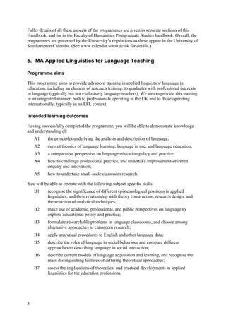 Fuller details of all these aspects of the programmes are given in separate sections of this
Handbook, and /or in the Faculty of Humanities Postgraduate Studies handbook. Overall, the
programmes are governed by the University’s regulations as these appear in the University of
Southampton Calendar. (See www.calendar.soton.ac.uk for details.)


5. MA Applied Linguistics for Language Teaching

Programme aims

This programme aims to provide advanced training in applied linguistics/ language in
education, including an element of research training, to graduates with professional interests
in language (typically but not exclusively language teachers). We aim to provide this training
in an integrated manner, both to professionals operating in the UK and to those operating
internationally, typically in an EFL context.

Intended learning outcomes

Having successfully completed the programme, you will be able to demonstrate knowledge
and understanding of:
    A1     the principles underlying the analysis and description of language;
    A2     current theories of language learning, language in use, and language education;
    A3     a comparative perspective on language education policy and practice;
    A4     how to challenge professional practice, and undertake improvement-oriented
           enquiry and innovation;
    A5     how to undertake small-scale classroom research.

You will be able to operate with the following subject-specific skills:
    B1     recognise the significance of different epistemological positions in applied
           linguistics, and their relationship with theory construction, research design, and
           the selection of analytical techniques;
    B2     make use of academic, professional, and public perspectives on language to
           explore educational policy and practice;
    B3     formulate researchable problems in language classrooms, and choose among
           alternative approaches to classroom research;
    B4     apply analytical procedures to English and other language data;
    B5     describe the roles of language in social behaviour and compare different
           approaches to describing language in social interaction;
    B6     describe current models of language acquisition and learning, and recognise the
           main distinguishing features of differing theoretical approaches;
    B7     assess the implications of theoretical and practical developments in applied
           linguistics for the education professions.




3
 