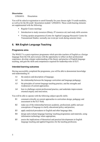 Dissertation
   LING6016          Dissertation

You will be asked at registration to enroll formally for your chosen eight 15-credit modules,
as well as for the 60-credit ‘dissertation module’ LING6016. These credit-bearing elements
are supplemented with the following:
         •   Regular Course meetings
         •   Introduction to study resources (library, IT resources etc) and study skills sessions
         •   Visiting speaker programmes (Centre for Applied Language Research/ Centre for
             Transnational Studies: normally one event per week during semester time)


6. MA English Language Teaching

Programme aims

The MAELT is a post-experience programme which provides teachers of English as a foreign
language from the UK and overseas with the opportunity to reflect on their professional
experience, develop a deeper understanding of the theory and practice of English language
teaching, and gain the skills and competences required for leadership roles in ELT.

Intended learning outcomes

Having successfully completed the programme, you will be able to demonstrate knowledge
and understanding of:
    A1       the analysis and description of language;
    A2       the relationship between the language curriculum and language pedagogy;
    A3       the principles of current language teaching practice, and the strengths and
             weaknesses of current approaches;
    A4       how to challenge current professional practice, and undertake improvement-
             oriented enquiry and innovation;

You will be able to operate with the following subject-specific skills:
    B1       comment critically on current approaches to curriculum design, pedagogy and
             assessment in the ELT field;
    B2       make use of the relationship between academic, professional, public and user
             conceptions of language to clarify educational policy and practice;
    B3       apply analytical procedures to English and other language data;
    B4       design and evaluate language learning/ teaching programmes and materials, using
             information technology where appropriate;
    B5       assess the implications of theoretical and practical developments in English
             language teaching and applied linguistics for the teaching profession.




5
 