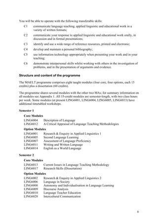 You will be able to operate with the following transferable skills:
   C1      communicate language teaching, applied linguistic and educational work in a
           variety of written formats;
   C2      communicate your response to applied linguistic and educational work orally, in
           discussion and in formal presentations;
   C3      identify and use a wide range of reference resources, printed and electronic;
   C4      develop and maintain a personal bibliography;
   C5      use information technology appropriately when presenting your work and in your
           teaching;
   C6      demonstrate interpersonal skills whilst working with others in the investigation of
           problems, and in the presentation of arguments and evidence.

Structure and content of the programme

The MAELT programme comprises eight taught modules (four core, four options, each 15
credits) plus a dissertation (60 credits).

The programme shares several modules with the other two MAs; for summary information on
all modules see Appendix 1. All 15-credit modules are semester-length, with two class hours
per week. Some modules (at present LING6001, LING6004, LING6005, LING6013) have
additional timetabled workshops.

Semester 1
   Core Modules
   LING6004     Description of Language
   LING6012     A Critical Appraisal of Language Teaching Methodologies
   Option Modules
   LING6001    Research & Enquiry in Applied Linguistics 1
   LING6005    Second Language Learning
   LING6007    Assessment of Language Proficiency
   LING6011    Writing and Written Language
   LING6014    English as a World Language

Semester 2
   Core Modules
   LING6013     Current Issues in Language Teaching Methodology
   LING6017     Research Skills (Dissertation)
   Option Modules
   LING6002    Research & Enquiry in Applied Linguistics 2
   LING6006    Language in Society
   LING6008    Autonomy and Individualisation in Language Learning
   LING6009    Discourse Analysis
   LING6010    Language Teacher Education
   LING6028    Intercultural Communication



                                                                                             6
 