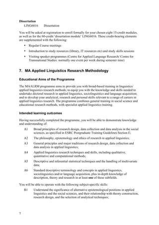 Dissertation
   LING6016          Dissertation

You will be asked at registration to enroll formally for your chosen eight 15-credit modules,
as well as for the 60-credit ‘dissertation module’ LING6016. These credit-bearing elements
are supplemented with the following:
    •    Regular Course meetings
    •    Introduction to study resources (library, IT resources etc) and study skills sessions
    •    Visiting speaker programmes (Centre for Applied Language Research/ Centre for
         Transnational Studies: normally one event per week during semester time)


7. MA Applied Linguistics Research Methodology

Educational Aims of the Programme

The MAALRM programme aims to provide you with broad-based training in linguistics/
applied linguistics research methods; to equip you with the knowledge and skills needed to
undertake doctoral research in applied linguistics, sociolinguistics and language acquisition;
and to develop your analytical, research and personal skills relevant to a range of careers in
applied linguistics research. The programme combines general training in social science and
educational research methods, with specialist applied linguistics training.

Intended learning outcomes

Having successfully completed the programme, you will be able to demonstrate knowledge
and understanding of:
    A1      Broad principles of research design, data collection and data analysis in the social
            sciences, as specified in ESRC Postgraduate Training Guidelines Section E;
    A2      The philosophy, epistemology and ethics of research in applied linguistics;
    A3      General principles and major traditions of research design, data collection and
            data analysis in applied linguistics;
    A4      Applied linguistics research techniques and skills, including qualitative,
            quantitative and computational methods;
    A5      Descriptive and inferential statistical techniques and the handling of multivariate
            data;
    A6      Standard descriptive terminology and concepts in applied linguistics,
            sociolinguistics and/or language acquisition, plus in-depth knowledge of
            description, theory and research in at least one of these subfields.

You will be able to operate with the following subject-specific skills:
    B1      Understand the significance of alternative epistemological positions in applied
            linguistics and the social sciences, and their relationship with theory construction,
            research design, and the selection of analytical techniques;




7
 