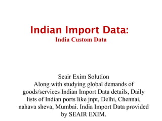 Indian Import Data:
              India Custom Data




                 Seair Exim Solution
       Along with studying global demands of
 goods/services Indian Import Data details, Daily
   lists of Indian ports like jnpt, Delhi, Chennai,
nahava sheva, Mumbai. India Import Data provided
                  by SEAIR EXIM.
 