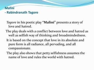 Malini
- Rabindranath Tagore
Tagore in his poetic play “Malini” presents a story of
love and hatred.
The play deals with a conflict between love and hatred as
well as selfish way of thinking and broadmindedness.
It is based on the concept that love in its absolute and
pure form is all radiance, all pervading, and all
compassionate.
The play also shows that petty selfishness assumes the
name of love and rules the world with hatred.
 