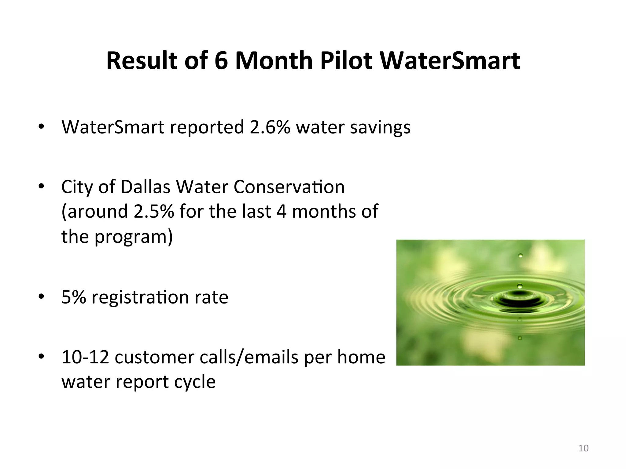 Result	
  of	
  6	
  Month	
  Pilot	
  WaterSmart	
  
•  WaterSmart	
  reported	
  2.6%	
  water	
  savings	
  
	
  
•  City	
  of	
  Dallas	
  Water	
  Conserva6on	
  
(around	
  2.5%	
  for	
  the	
  last	
  4	
  months	
  of	
  
the	
  program)	
  
	
  
•  5%	
  registra6on	
  rate	
  
	
  
•  10-­‐12	
  customer	
  calls/emails	
  per	
  home	
  
water	
  report	
  cycle	
  
	
  
10	
  
 