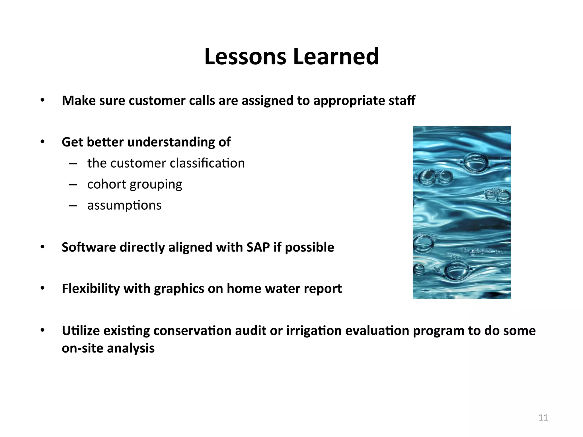 Lessons	
  Learned	
  
•  Make	
  sure	
  customer	
  calls	
  are	
  assigned	
  to	
  appropriate	
  staﬀ	
  
	
  
•  Get	
  beVer	
  understanding	
  of	
  	
  
–  the	
  customer	
  classiﬁca6on	
  
–  cohort	
  grouping	
  
–  assump6ons	
  	
  
•  SoBware	
  directly	
  aligned	
  with	
  SAP	
  if	
  possible	
  
•  Flexibility	
  with	
  graphics	
  on	
  home	
  water	
  report	
  
•  U<lize	
  exis<ng	
  conserva<on	
  audit	
  or	
  irriga<on	
  evalua<on	
  program	
  to	
  do	
  some	
  
on-­‐site	
  analysis	
  	
  
11	
  
 