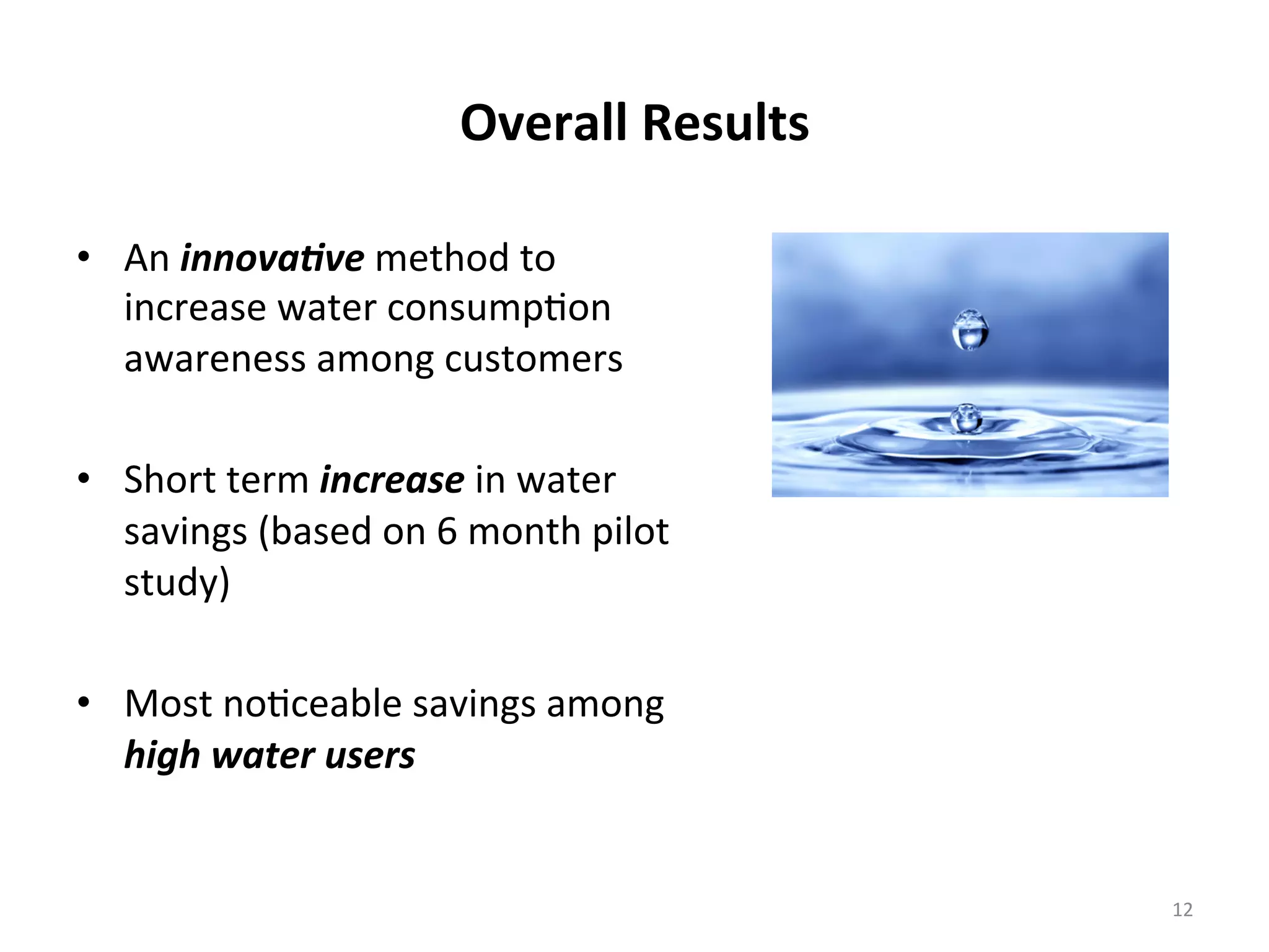 Overall	
  Results	
  
•  An	
  innova&ve	
  method	
  to	
  
increase	
  water	
  consump6on	
  
awareness	
  among	
  customers	
  
	
  
•  Short	
  term	
  increase	
  in	
  water	
  
savings	
  (based	
  on	
  6	
  month	
  pilot	
  
study)	
  
	
  
•  Most	
  no6ceable	
  savings	
  among	
  
high	
  water	
  users	
  
12	
  
 