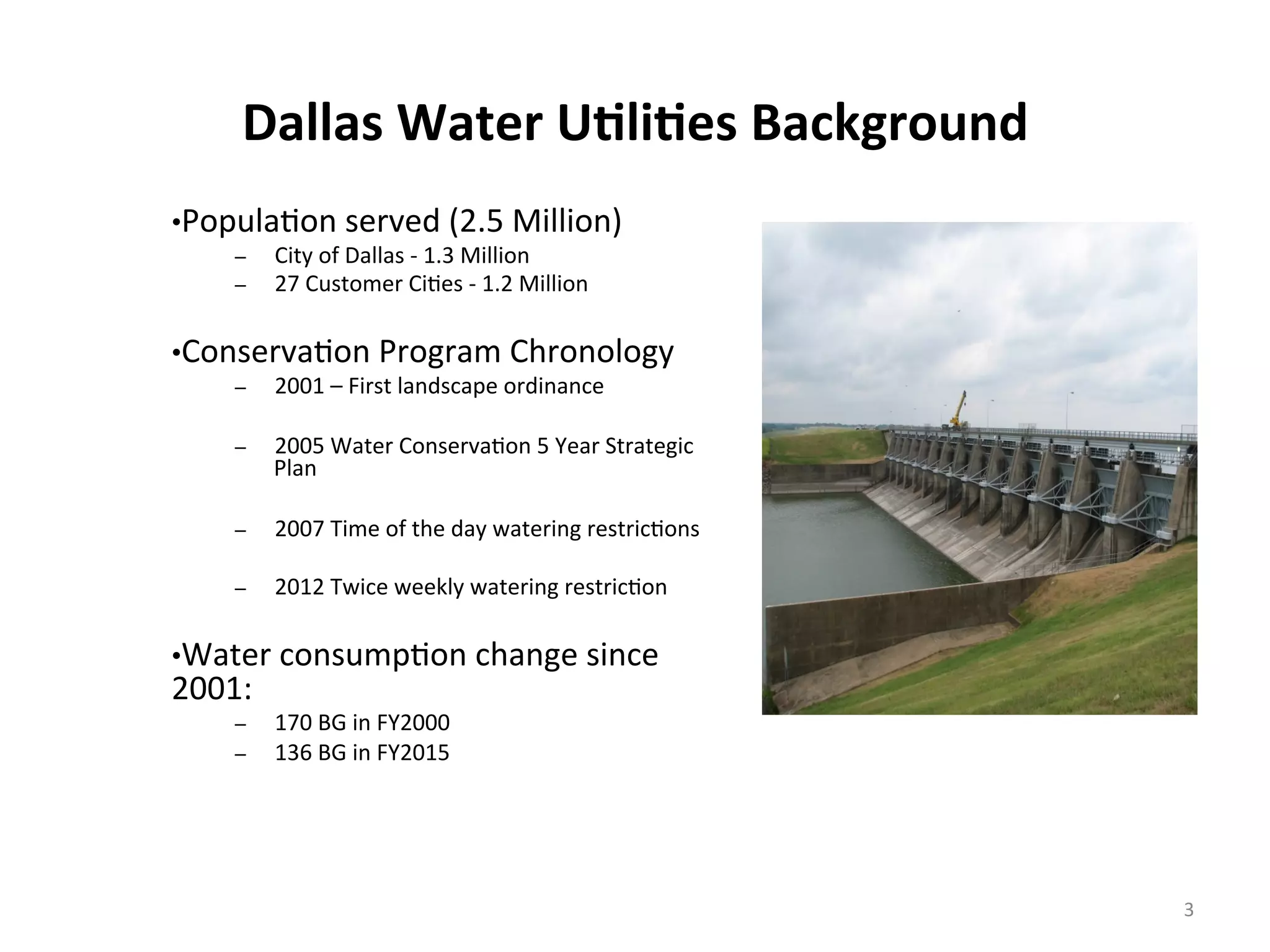 Dallas	
  Water	
  U<li<es	
  Background	
  
	
  
• Popula6on	
  served	
  (2.5	
  Million)	
  
–  City	
  of	
  Dallas	
  -­‐	
  1.3	
  Million	
  
–  27	
  Customer	
  Ci6es	
  -­‐	
  1.2	
  Million	
  
	
  
• Conserva6on	
  Program	
  Chronology	
  
–  2001	
  –	
  First	
  landscape	
  ordinance	
  
	
  
–  2005	
  Water	
  Conserva6on	
  5	
  Year	
  Strategic	
  
Plan	
  
	
  
–  2007	
  Time	
  of	
  the	
  day	
  watering	
  restric6ons	
  
	
  
–  2012	
  Twice	
  weekly	
  watering	
  restric6on	
  
	
  
• Water	
  consump6on	
  change	
  since	
  
2001:	
  
–  170	
  BG	
  in	
  FY2000	
  
–  136	
  BG	
  in	
  FY2015	
  
	
  	
  
3	
  
 