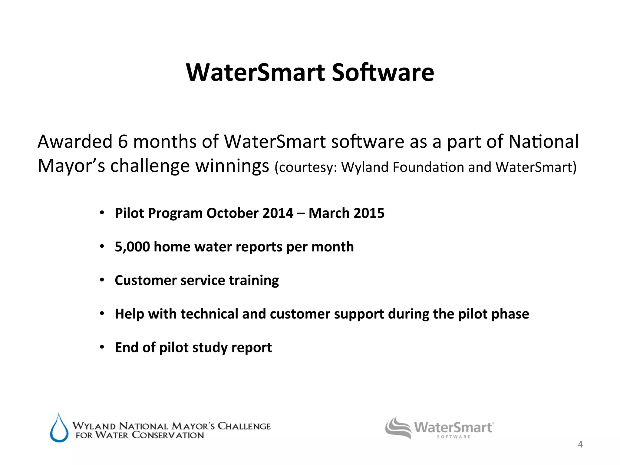 WaterSmart	
  SoBware	
  
Awarded	
  6	
  months	
  of	
  WaterSmart	
  soWware	
  as	
  a	
  part	
  of	
  Na6onal	
  
Mayor’s	
  challenge	
  winnings	
  (courtesy:	
  Wyland	
  Founda6on	
  and	
  WaterSmart)	
  
	
  
•  Pilot	
  Program	
  October	
  2014	
  –	
  March	
  2015	
  
	
  
•  5,000	
  home	
  water	
  reports	
  per	
  month	
  
•  Customer	
  service	
  training	
  
•  Help	
  with	
  technical	
  and	
  customer	
  support	
  during	
  the	
  pilot	
  phase	
  
	
  
•  End	
  of	
  pilot	
  study	
  report	
  
	
  
4	
  
 