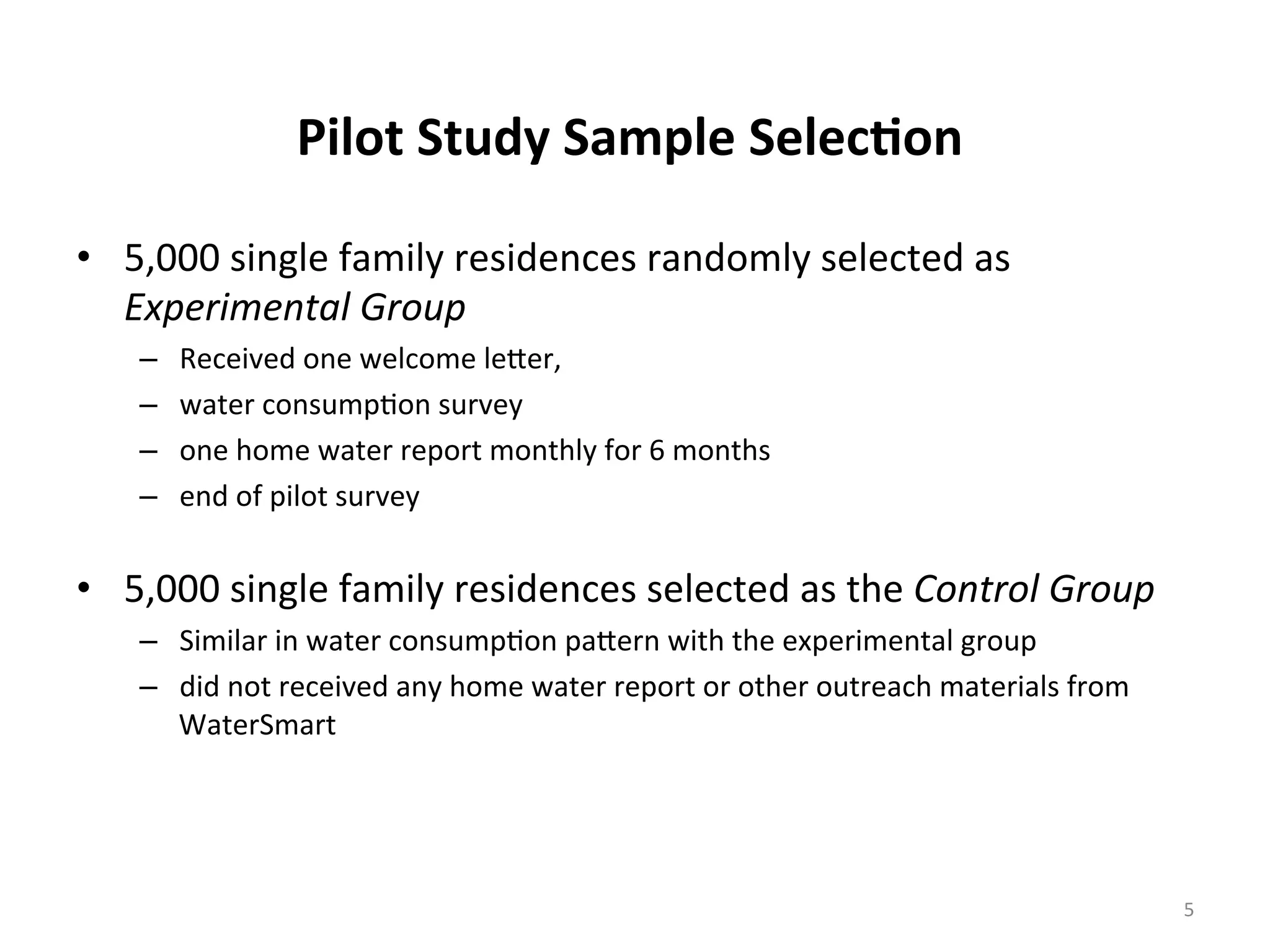 Pilot	
  Study	
  Sample	
  Selec<on	
  
•  5,000	
  single	
  family	
  residences	
  randomly	
  selected	
  as	
  
Experimental	
  Group	
  
–  Received	
  one	
  welcome	
  le[er,	
  	
  
–  water	
  consump6on	
  survey	
  
–  one	
  home	
  water	
  report	
  monthly	
  for	
  6	
  months	
  
–  end	
  of	
  pilot	
  survey	
  
	
  
•  5,000	
  single	
  family	
  residences	
  selected	
  as	
  the	
  Control	
  Group	
  	
  
–  Similar	
  in	
  water	
  consump6on	
  pa[ern	
  with	
  the	
  experimental	
  group	
  
–  did	
  not	
  received	
  any	
  home	
  water	
  report	
  or	
  other	
  outreach	
  materials	
  from	
  
WaterSmart	
  
	
  	
  
5	
  
 