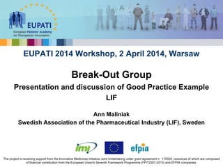 Ann Maliniak
Swedish Association of the Pharmaceutical Industry (LIF), Sweden
EUPATI 2014 Workshop, 2 April 2014, Warsaw
Break-Out Group
Presentation and discussion of Good Practice Example
LIF
The project is receiving support from the Innovative Medicines Initiative Joint Undertaking under grant agreement n 115334, resources of which are composed
of financial contribution from the European Union's Seventh Framework Programme (FP7/2007-2013) and EFPIA companies.
 