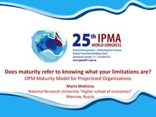 Does maturity refer to knowing what your limitations are?
       OPM Maturity Model for Projectized Organizations
                             Maria Malinina
         National Research University “Higher school of economics”
                             Moscow, Russia
 