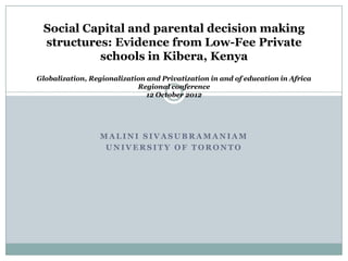 Social Capital and parental decision making
 structures: Evidence from Low-Fee Private
          schools in Kibera, Kenya
Globalization, Regionalization and Privatization in and of education in Africa
                            Regional conference
                               12 October 2012




                  MALINI SIVASUBRAMANIAM
                   UNIVERSITY OF TORONTO
 