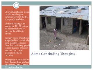 Clear differentiation along
certain social capital
variables between the two
groups of households.

Decision-Making is an
shaped by HH SC but not
all households able to
exercise the ability to
choose.

In many cases, households
are pushed into a choice by
their inability to access
their first choice esp. public
schools because of lack of
space or cost. Also
evidence of schools
choosing.
                                 Some Concluding Thoughts
Emergence of what can be
described as three kinds of
choosers of LFPS: Default,
Strategic and Active
 