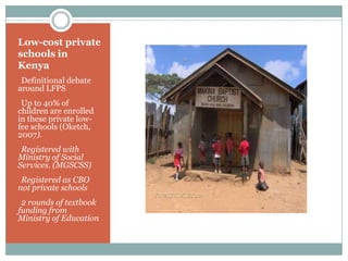 Low-cost private
schools in
Kenya
Definitional debate
around LFPS
Up to 40% of
children are enrolled
in these private low-
fee schools (Oketch,
2007).
Registered with
Ministry of Social
Services. (MGSCSS)
Registered as CBO
not private schools
2 rounds of textbook
funding from
Ministry of Education
 