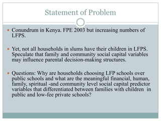Statement of Problem

 Conundrum in Kenya. FPE 2003 but increasing numbers of
  LFPS.

 Yet, not all households in slums have their children in LFPS.
  Speculate that family and community social capital variables
  may influence parental decision-making structures.

 Questions: Why are households choosing LFP schools over
  public schools and what are the meaningful financial, human,
  family, spiritual -and community level social capital predictor
  variables that differentiated between families with children in
  public and low-fee private schools?
 