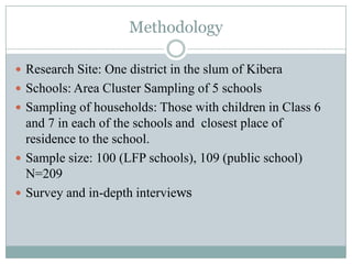 Methodology

 Research Site: One district in the slum of Kibera
 Schools: Area Cluster Sampling of 5 schools
 Sampling of households: Those with children in Class 6
  and 7 in each of the schools and closest place of
  residence to the school.
 Sample size: 100 (LFP schools), 109 (public school)
  N=209
 Survey and in-depth interviews
 