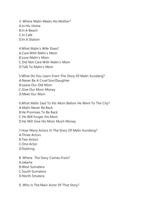 3. Where Malin Meets His Mother?
A.In His Home
B.In A Beach
C.In Cafe
D.In A Station
4.What Malin’s Wife Does?
A.Care With Malin’s Mom
B.Love Malin’s Mom
C.Did Not Care With Malin’s Mom
D.Talk To Malin’s Mom
5.What Do You Learn From The Story Of Malin Kundang?
A.Never Be A Cruel Son/Daughter
B.Leave Our Old Mom
C.Give Our Mom Money
D.Meet Our Mom
6.What Malin Said To His Mom Before He Went To The City?
A.Malin Never Be Back
B.He Promises To Be Back
C.He Will Forget His Mom
D.He Will Give His Mom Much Money
7.How Many Actors In The Story Of Malin Kundang?
A.Three Actors
B.Two Actors
C.One Actor
D.Nothing
8. Where The Story Comes From?
A.Jakarta
B.West Sumatera
C.South Sumatera
D.North Smatera
9. Who Is The Main Actor Of That Story?
 