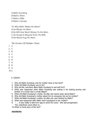 A.Malin Kundang
B.Malin’s Mom
C.Malin’s Wife
D.Malin’s Society
10. Why Malin Meets His Mom?
A.He Misses His Mom
B.He Will Give Much Money To His Mom
C.He Accept A Request From His Wife
D.He Wants Hug His Mom
The Answers Of Multiple Choice
1. C
2. C
3. B
4. C
5. A
6. B
7. A
8. B
9. A
10.C
II. ESSAY
1. Why did Malin Kundang and his mother have to live hard?
2. What did Malin Kundang use to do?
3. Why did the merchant allow Malin Kundang to sail with him?
4. What was happened when Malin Kundang was sailing in his trading journey and
landed on a coast near a small village?
5. What did Malin Kundang’s mother do after she heard news about Malin?
6. Why did Malin Kundang’s mother plead him to recognize her as his mother?
7. What did Malin Kundang’s mother do after she was refused by Malin?
8. What was happened after Malin didn’t apologize to her mother?
9. “ …. It was really to late form him to avoid his curse.” (the last paraghraph)
The underlined word refers to …
10.What is moral story of the text?
ANSWERS
 