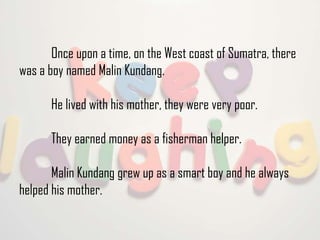 Once upon a time, on the West coast of Sumatra, there
was a boy named Malin Kundang.
He lived with his mother, they were very poor.
They earned money as a fisherman helper.
Malin Kundang grew up as a smart boy and he always
helped his mother.

 