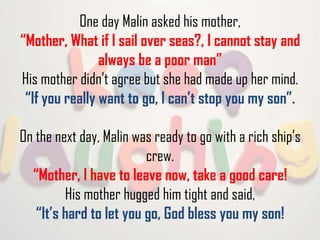 One day Malin asked his mother,
“Mother, What if I sail over seas?, I cannot stay and
always be a poor man”
His mother didn’t agree but she had made up her mind.
“If you really want to go, I can’t stop you my son”.
On the next day, Malin was ready to go with a rich ship’s
crew.
“Mother, I have to leave now, take a good care!
His mother hugged him tight and said,
“It’s hard to let you go, God bless you my son!

 