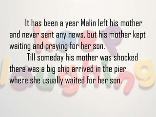 It has been a year Malin left his mother
and never sent any news, but his mother kept
waiting and praying for her son.
Till someday his mother was shocked
there was a big ship arrived in the pier
where she usually waited for her son.

 