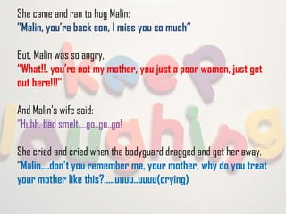 She came and ran to hug Malin:
”Malin, you’re back son, I miss you so much”

But, Malin was so angry,
“What!!. you’re not my mother, you just a poor women, just get
out here!!!”
And Malin’s wife said:
“Huhh, bad smelt….go..go..go!

She cried and cried when the bodyguard dragged and get her away.
“Malin….don’t you remember me, your mother, why do you treat
your mother like this?.....uuuu..uuuu(crying)

 