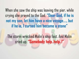 When she saw the ship was leaving the pier, while
crying she prayed to the God, “Dear God, if he is
not my son, let him have a nice voyage…., but
if he is, I cursed him become a stone”
The storm wrecked Malin’s ship fast. And Malin
cried up, “Somebody help..help..!”

 