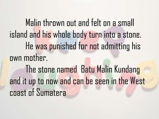 Malin thrown out and felt on a small
island and his whole body turn into a stone.
He was punished for not admitting his
own mother.
The stone named Batu Malin Kundang
and it up to now and can be seen in the West
coast of Sumatera

 