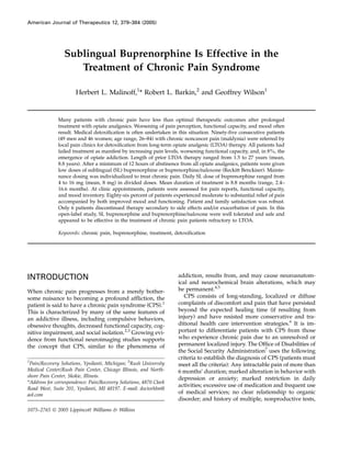 Sublingual Buprenorphine Is Effective in the
Treatment of Chronic Pain Syndrome
Herbert L. Malinoff,1
* Robert L. Barkin,2
and Geoffrey Wilson1
Many patients with chronic pain have less than optimal therapeutic outcomes after prolonged
treatment with opiate analgesics. Worsening of pain perception, functional capacity, and mood often
result. Medical detoxiﬁcation is often undertaken in this situation. Ninety-ﬁve consecutive patients
(49 men and 46 women; age range, 26–84) with chronic noncancer pain (maldynia) were referred by
local pain clinics for detoxiﬁcation from long-term opiate analgesic (LTOA) therapy. All patients had
failed treatment as manifest by increasing pain levels, worsening functional capacity, and, in 8%, the
emergence of opiate addiction. Length of prior LTOA therapy ranged from 1.5 to 27 years (mean,
8.8 years). After a minimum of 12 hours of abstinence from all opiate analgesics, patients were given
low doses of sublingual (SL) buprenorphine or buprenorphine/naloxone (Reckitt Benckiser). Mainte-
nance dosing was individualized to treat chronic pain. Daily SL dose of buprenorphine ranged from
4 to 16 mg (mean, 8 mg) in divided doses. Mean duration of treatment is 8.8 months (range, 2.4–
16.6 months). At clinic appointments, patients were assessed for pain reports, functional capacity,
and mood inventory. Eighty-six percent of patients experienced moderate to substantial relief of pain
accompanied by both improved mood and functioning. Patient and family satisfaction was robust.
Only 6 patients discontinued therapy secondary to side effects and/or exacerbation of pain. In this
open-label study, SL buprenorphine and buprenorphine/naloxone were well tolerated and safe and
appeared to be effective in the treatment of chronic pain patients refractory to LTOA.
Keywords: chronic pain, buprenorphine, treatment, detoxiﬁcation
INTRODUCTION
When chronic pain progresses from a merely bother-
some nuisance to becoming a profound afﬂiction, the
patient is said to have a chronic pain syndrome (CPS).1
This is characterized by many of the same features of
an addictive illness, including compulsive behaviors,
obsessive thoughts, decreased functional capacity, cog-
nitive impairment, and social isolation.2,3
Growing evi-
dence from functional neuroimaging studies supports
the concept that CPS, similar to the phenomena of
addiction, results from, and may cause neuroanatom-
ical and neurochemical brain alterations, which may
be permanent.4,5
CPS consists of long-standing, localized or diffuse
complaints of discomfort and pain that have persisted
beyond the expected healing time (if resulting from
injury) and have resisted more conservative and tra-
ditional health care intervention strategies.6
It is im-
portant to differentiate patients with CPS from those
who experience chronic pain due to an unresolved or
permanent localized injury. The Ofﬁce of Disabilities of
the Social Security Administration7
uses the following
criteria to establish the diagnosis of CPS (patients must
meet all the criteria): Any intractable pain of more than
6 months’ duration; marked alteration in behavior with
depression or anxiety; marked restriction in daily
activities; excessive use of medication and frequent use
of medical services; no clear relationship to organic
disorder; and history of multiple, nonproductive tests,
1
Pain/Recovery Solutions, Ypsilanti, Michigan; 2
Rush University
Medical Center/Rush Pain Center, Chicago Illinois, and North-
shore Pain Center, Skokie, Illinois.
*Address for correspondence: Pain/Recovery Solutions, 4870 Clark
Road West, Suite 201, Ypsilanti, MI 48197. E-mail: doctorhlm@
aol.com
American Journal of Therapeutics 12, 379–384 (2005)
1075–2765 Ó 2005 Lippincott Williams & Wilkins
 