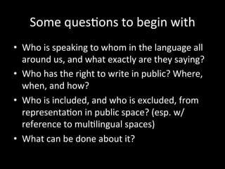 Some	
  ques'ons	
  to	
  begin	
  with	
  
•  Who	
  is	
  speaking	
  to	
  whom	
  in	
  the	
  language	
  all	
  
around	
  us,	
  and	
  what	
  exactly	
  are	
  they	
  saying?	
  
•  Who	
  has	
  the	
  right	
  to	
  write	
  in	
  public?	
  Where,	
  
when,	
  and	
  how?	
  
•  Who	
  is	
  included,	
  and	
  who	
  is	
  excluded,	
  from	
  
representa'on	
  in	
  public	
  space?	
  (esp.	
  w/	
  
reference	
  to	
  mul'lingual	
  spaces)	
  
•  What	
  can	
  be	
  done	
  about	
  it?	
  
 