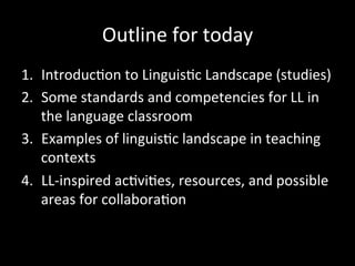Outline	
  for	
  today	
  
1.  Introduc'on	
  to	
  Linguis'c	
  Landscape	
  (studies)	
  
2.  Some	
  standards	
  and	
  competencies	
  for	
  LL	
  in	
  
the	
  language	
  classroom	
  
3.  Examples	
  of	
  linguis'c	
  landscape	
  in	
  teaching	
  
contexts	
  
4.  LL-­‐inspired	
  ac'vi'es,	
  resources,	
  and	
  possible	
  
areas	
  for	
  collabora'on	
  
 